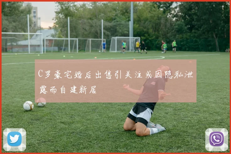 C罗豪宅婚后出售引关注或因隐私泄露而自建新居