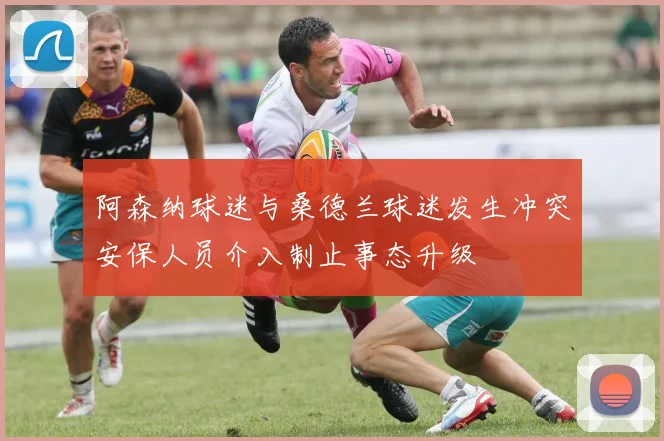 阿森纳球迷与桑德兰球迷发生冲突安保人员介入制止事态升级