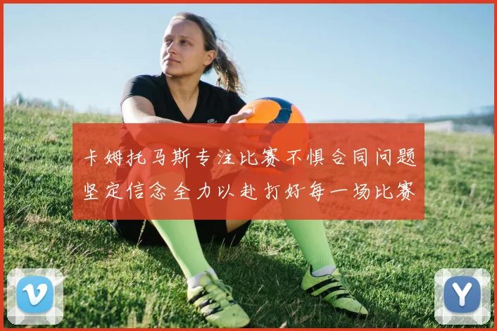卡姆托马斯专注比赛不惧合同问题坚定信念全力以赴打好每一场比赛