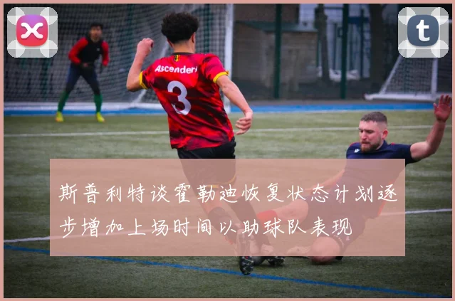 斯普利特谈霍勒迪恢复状态计划逐步增加上场时间以助球队表现