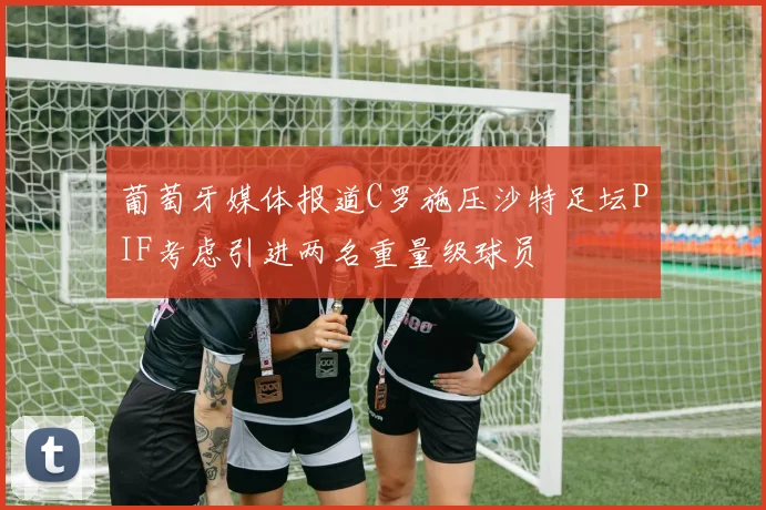 葡萄牙媒体报道C罗施压沙特足坛PIF考虑引进两名重量级球员