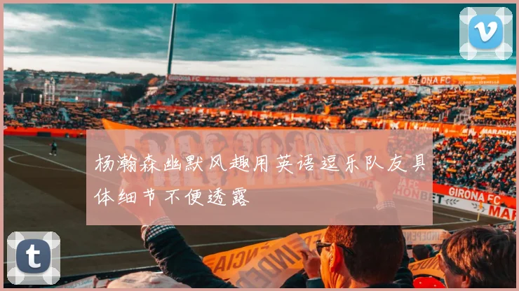 杨瀚森幽默风趣用英语逗乐队友具体细节不便透露