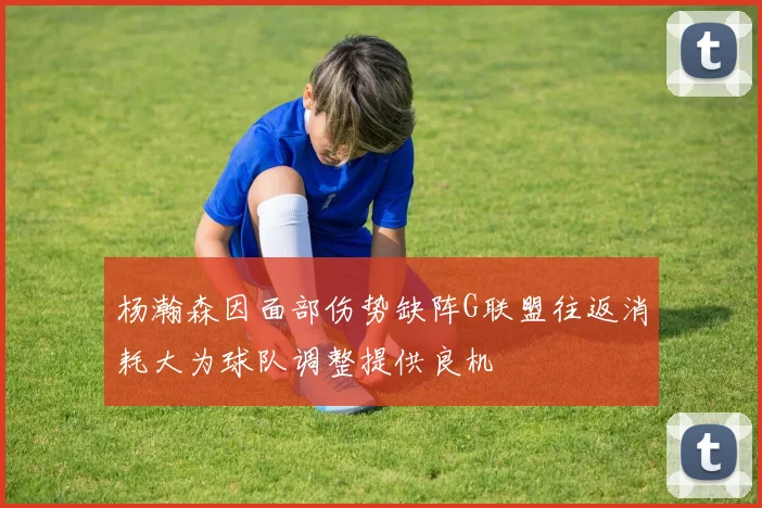 杨瀚森因面部伤势缺阵G联盟往返消耗大为球队调整提供良机