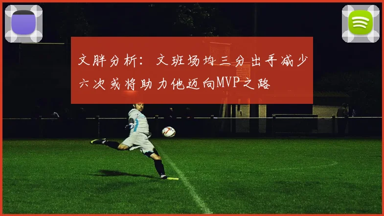 文胖分析：文班场均三分出手减少六次或将助力他迈向MVP之路