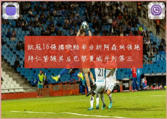 欧冠16强揭晓赔率分析阿森纳领跑拜仁紧随其后巴黎曼城并列第三