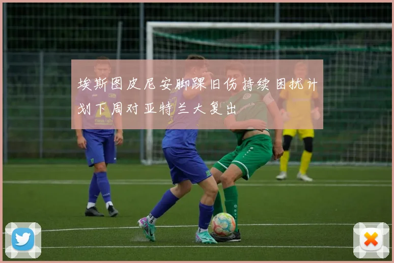 埃斯图皮尼安脚踝旧伤持续困扰计划下周对亚特兰大复出
