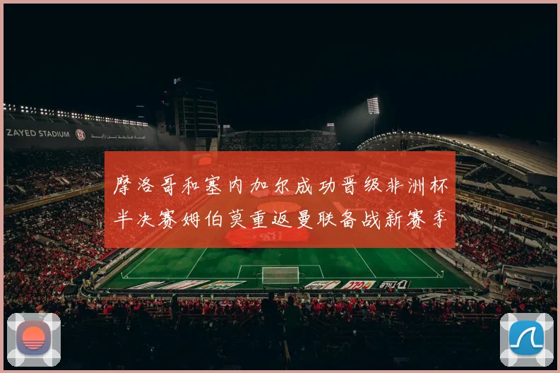 摩洛哥和塞内加尔成功晋级非洲杯半决赛姆伯莫重返曼联备战新赛季