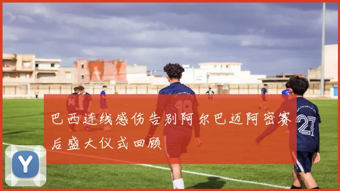 巴西连线感伤告别阿尔巴迈阿密赛后盛大仪式回顾