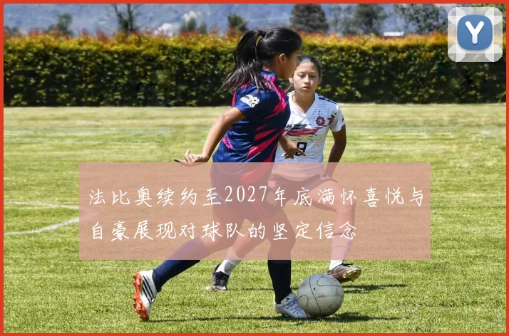 法比奥续约至2027年底满怀喜悦与自豪展现对球队的坚定信念