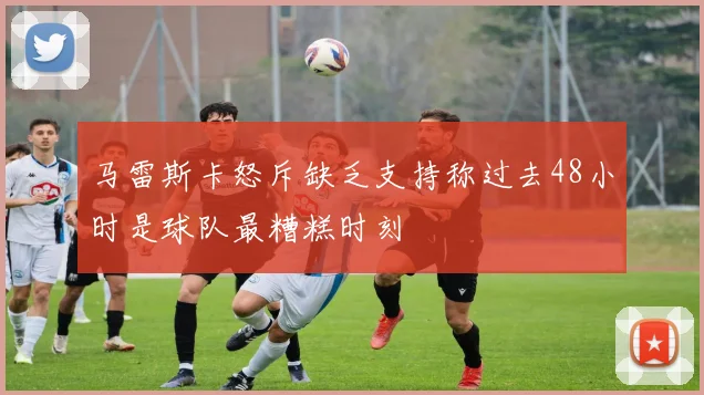 马雷斯卡怒斥缺乏支持称过去48小时是球队最糟糕时刻