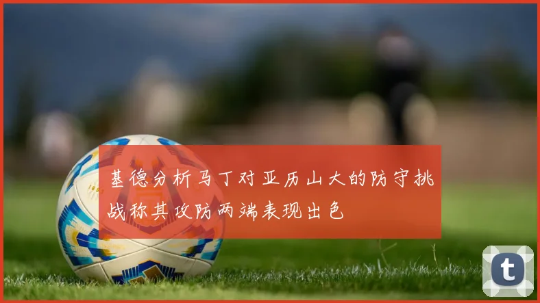 基德分析马丁对亚历山大的防守挑战称其攻防两端表现出色