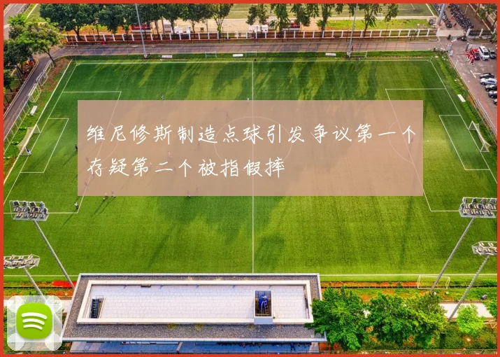 维尼修斯制造点球引发争议第一个存疑第二个被指假摔