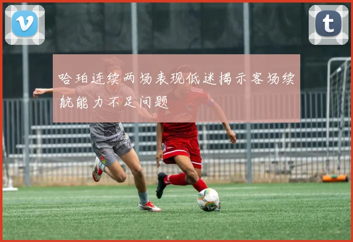 哈珀连续两场表现低迷揭示客场续航能力不足问题