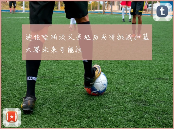迪伦哈珀谈父亲经历或将挑战扣篮大赛未来可能性