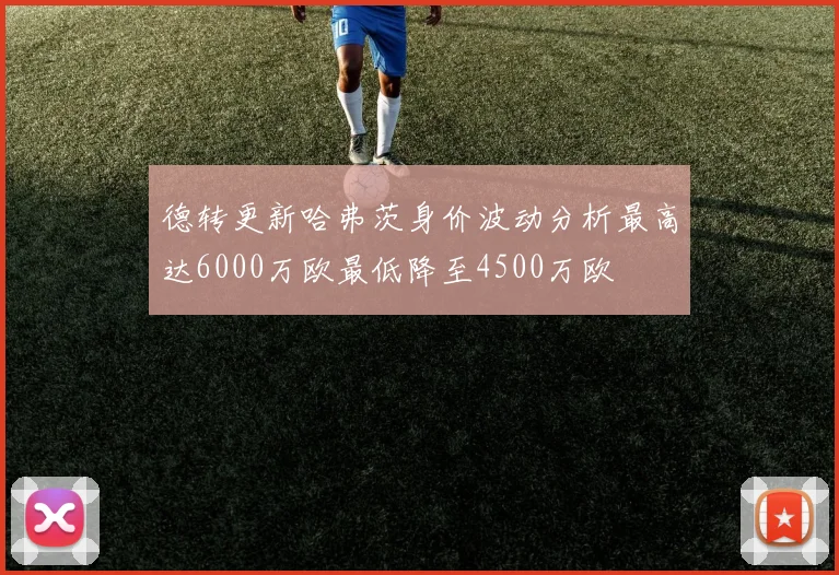 德转更新哈弗茨身价波动分析最高达6000万欧最低降至4500万欧