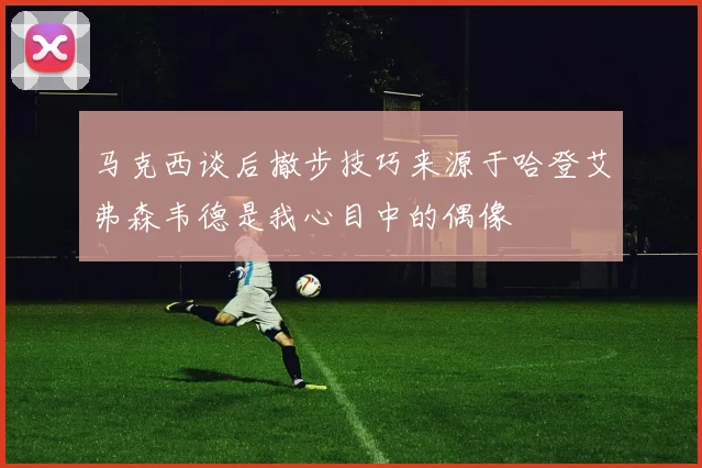 马克西谈后撤步技巧来源于哈登艾弗森韦德是我心目中的偶像
