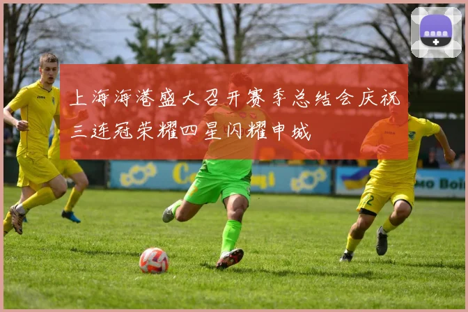 上海海港盛大召开赛季总结会庆祝三连冠荣耀四星闪耀申城